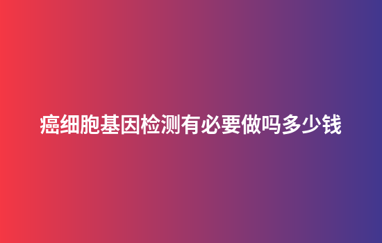 癌细胞基因检测有必要做吗多少钱