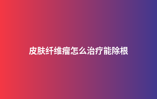 皮肤纤维瘤怎么治疗能除根