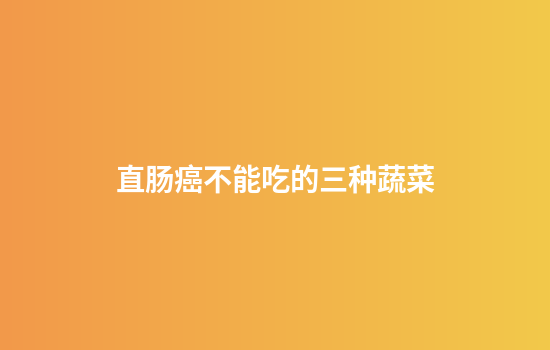 直肠癌不能吃的三种蔬菜