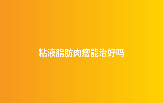 粘液脂肪肉瘤能治好吗