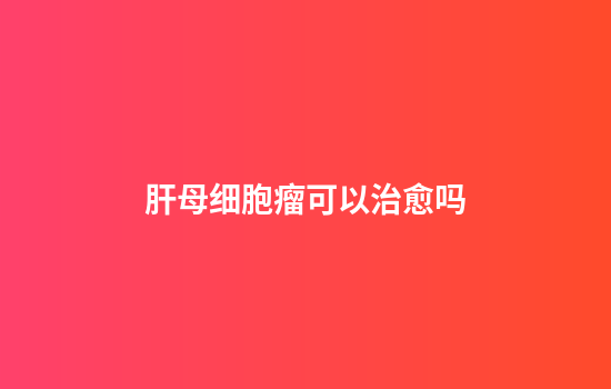 肝母细胞瘤可以治愈吗