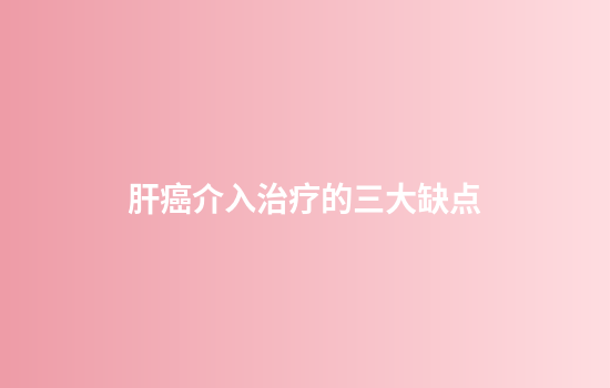 肝癌介入治疗的三大缺点