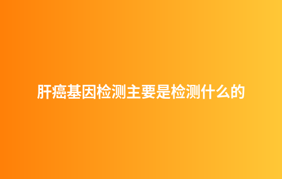 肝癌基因检测主要是检测什么的