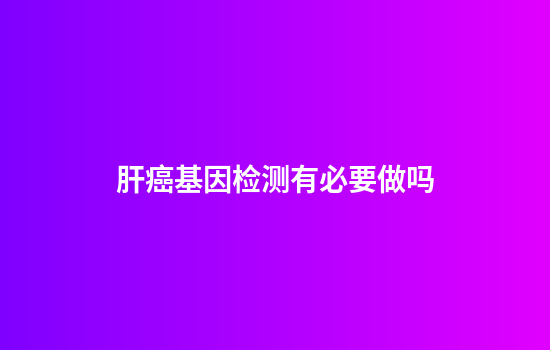 肝癌基因检测有必要做吗
