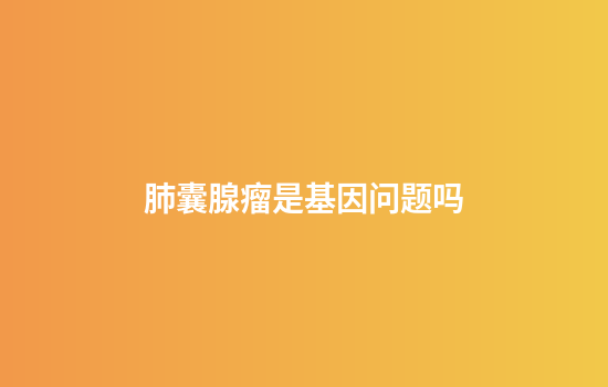 肺囊腺瘤是基因问题吗