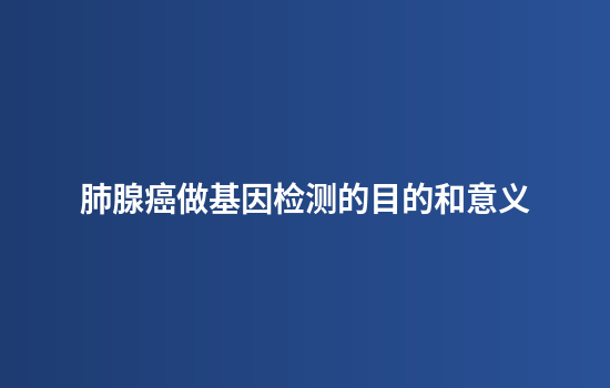 肺腺癌做基因检测的目的和意义