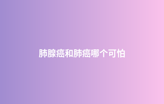 肺腺癌和肺癌哪个可怕