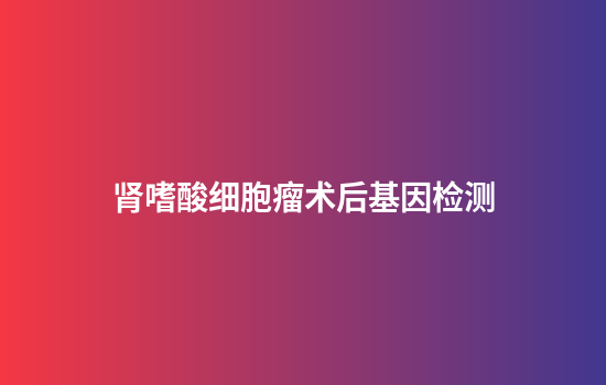 肾嗜酸细胞瘤术后基因检测