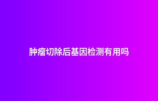 肿瘤切除后基因检测有用吗