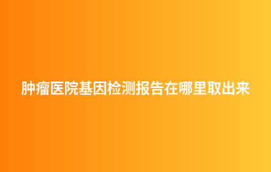 肿瘤医院基因检测报告在哪里取出来