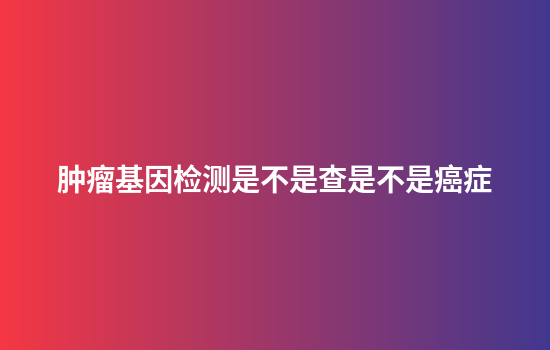 肿瘤基因检测是不是查是不是癌症