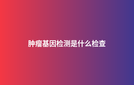 肿瘤基因检测是什么检查