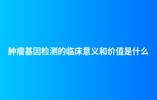 肿瘤基因检测的临床意义和价值是什么