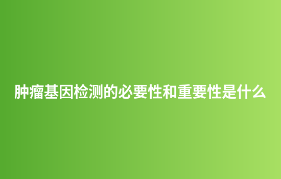 肿瘤基因检测的必要性和重要性是什么