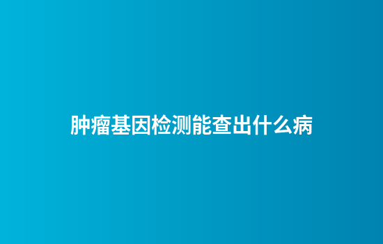 肿瘤基因检测能查出什么病