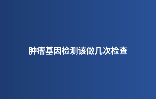 肿瘤基因检测该做几次检查
