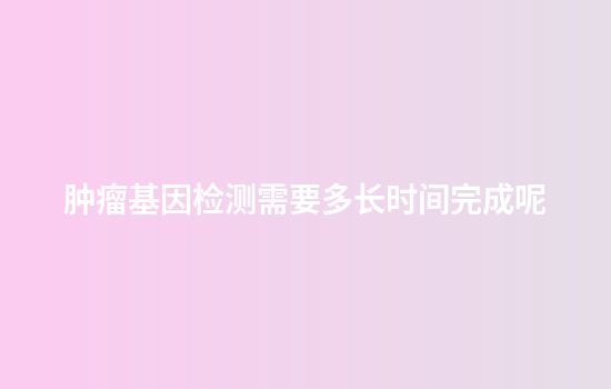 肿瘤基因检测需要多长时间完成呢