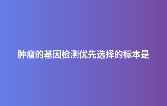 肿瘤的基因检测优先选择的标本是