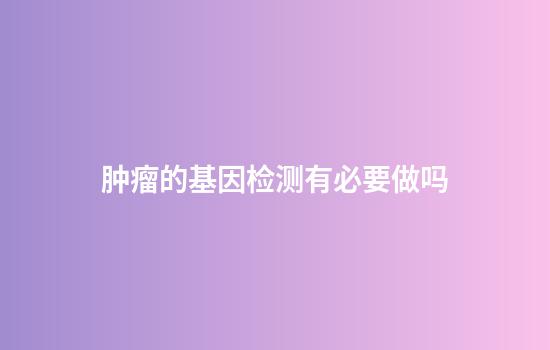 肿瘤的基因检测有必要做吗