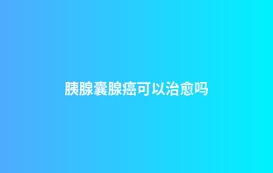 胰腺囊腺癌可以治愈吗