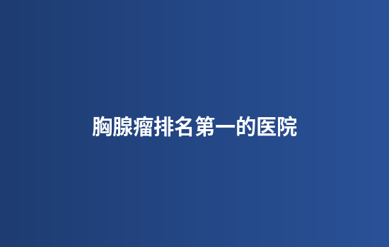 胸腺瘤排名第一的医院