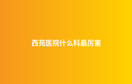 西苑医院什么科最厉害