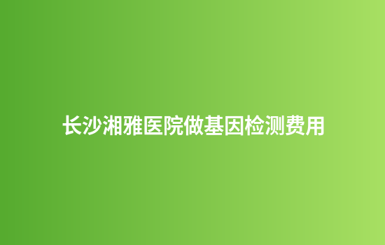 长沙湘雅医院做基因检测费用