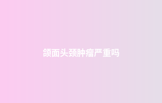 颌面头颈肿瘤严重吗