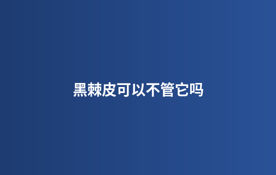 黑棘皮可以不管它吗