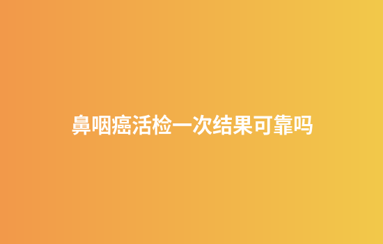 鼻咽癌活检一次结果可靠吗