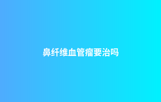 鼻纤维血管瘤要治吗