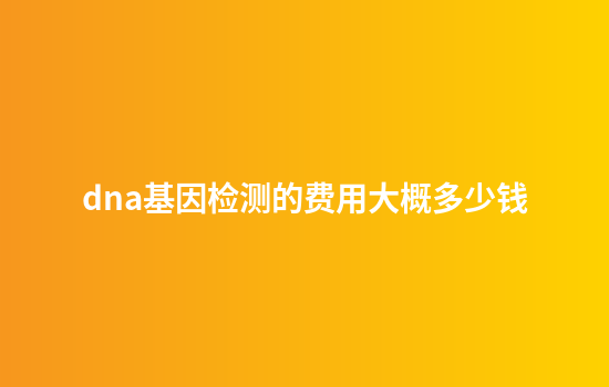 dna基因检测的费用大概多少钱