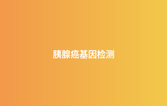 胰腺癌基因检测,胰腺癌基因检测需要多长时间
